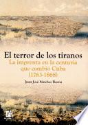 El Terror De Los Tiranos. La Imprenta En La Centuria Que Cambió Cuba (1763 1868)